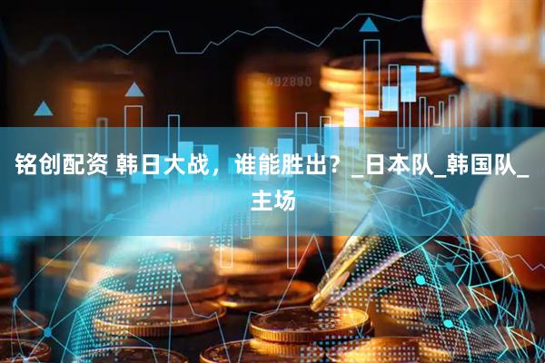 铭创配资 韩日大战，谁能胜出？_日本队_韩国队_主场